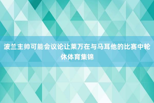 波兰主帅可能会议论让莱万在与马耳他的比赛中轮休体育集锦
