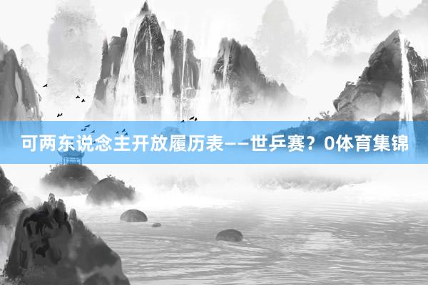 可两东说念主开放履历表——世乒赛？0体育集锦