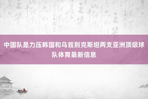 中国队是力压韩国和乌兹别克斯坦两支亚洲顶级球队体育最新信息
