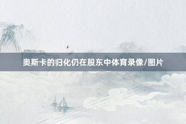 奥斯卡的归化仍在股东中体育录像/图片
