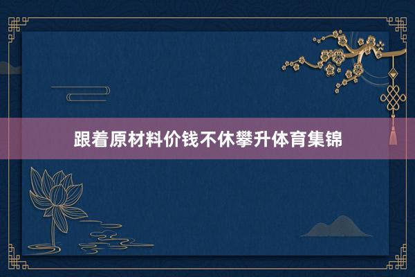 跟着原材料价钱不休攀升体育集锦