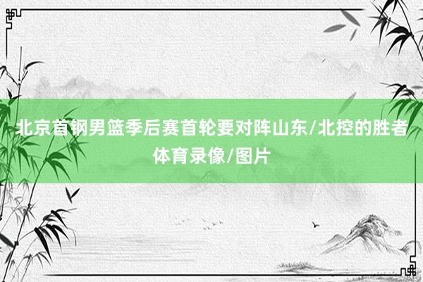 北京首钢男篮季后赛首轮要对阵山东/北控的胜者体育录像/图片