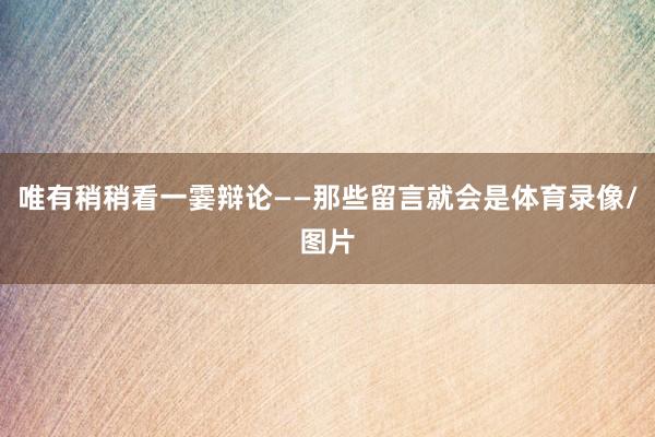 唯有稍稍看一霎辩论——那些留言就会是体育录像/图片