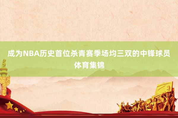 成为NBA历史首位杀青赛季场均三双的中锋球员体育集锦