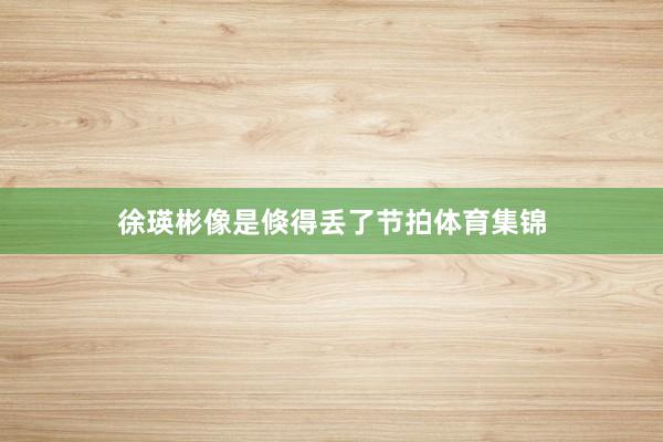 徐瑛彬像是倏得丢了节拍体育集锦