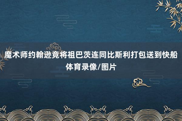 魔术师约翰逊竟将祖巴茨连同比斯利打包送到快船体育录像/图片