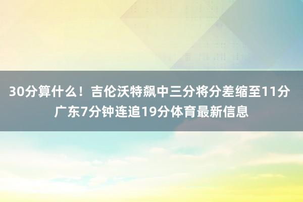 30分算什么！吉伦沃特飙中三分将分差缩至11分 广东7分钟连追19分体育最新信息