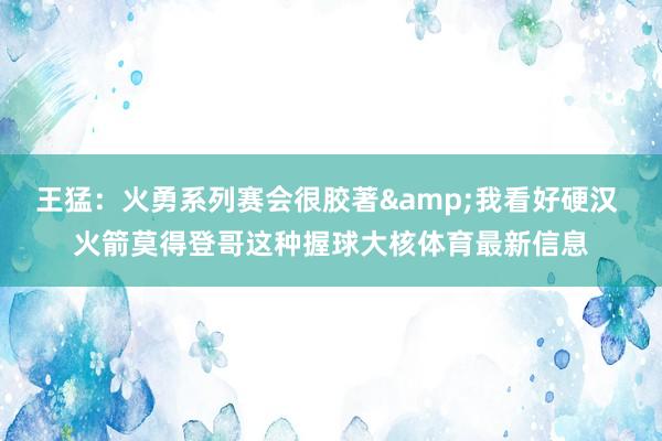 王猛：火勇系列赛会很胶著&我看好硬汉 火箭莫得登哥这种握球大核体育最新信息