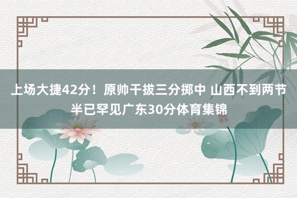 上场大捷42分！原帅干拔三分掷中 山西不到两节半已罕见广东30分体育集锦