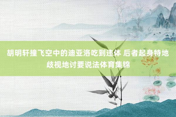 胡明轩撞飞空中的迪亚洛吃到违体 后者起身特地歧视地讨要说法体育集锦