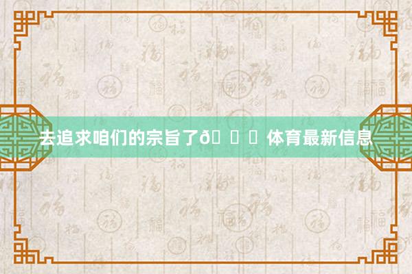 去追求咱们的宗旨了🚀体育最新信息