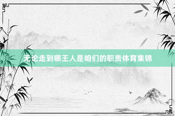 无论走到哪王人是咱们的职责体育集锦