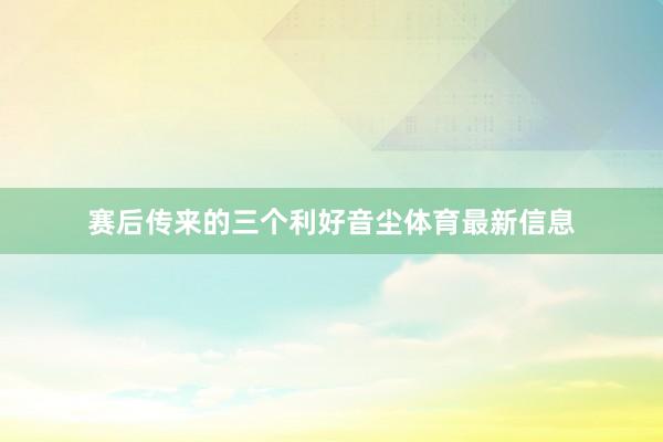 赛后传来的三个利好音尘体育最新信息
