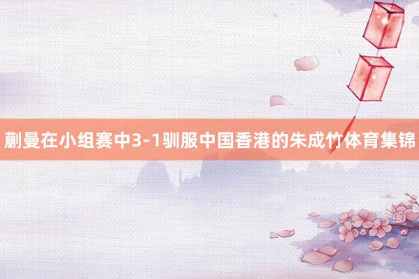 蒯曼在小组赛中3-1驯服中国香港的朱成竹体育集锦