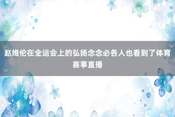 赵维伦在全运会上的弘扬念念必各人也看到了体育赛事直播