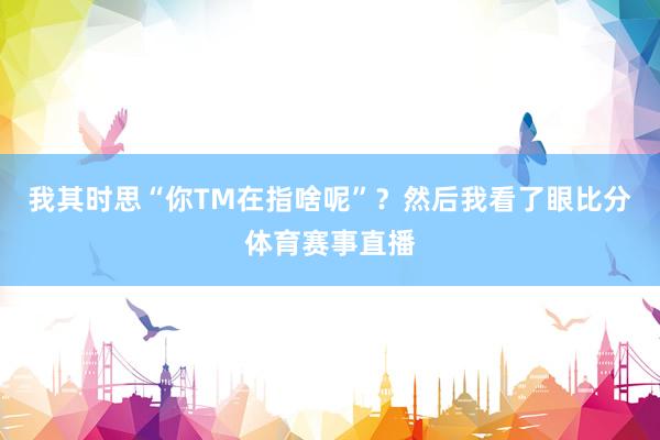 我其时思“你TM在指啥呢”？然后我看了眼比分体育赛事直播
