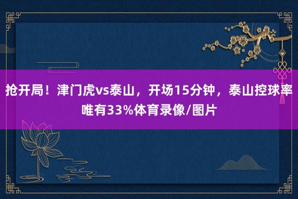 抢开局！津门虎vs泰山，开场15分钟，泰山控球率唯有33%体育录像/图片