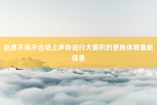 赵勇不得不合场上声势进行大面积的更换体育最新信息