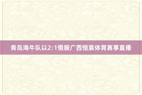 青岛海牛队以2:1慑服广西恒宸体育赛事直播