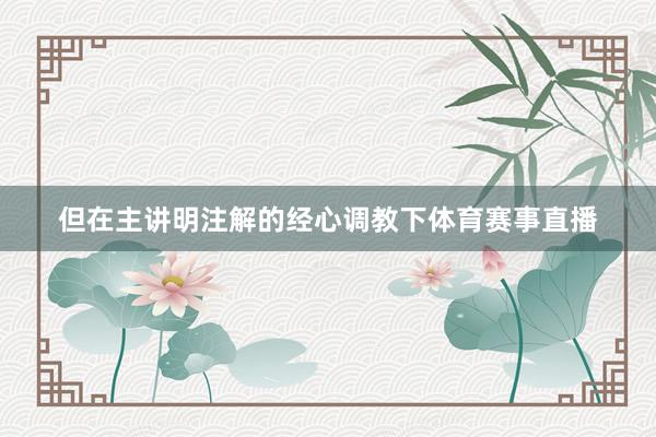 但在主讲明注解的经心调教下体育赛事直播