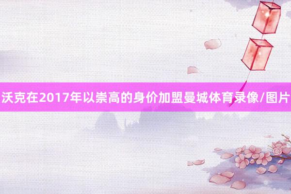 沃克在2017年以崇高的身价加盟曼城体育录像/图片