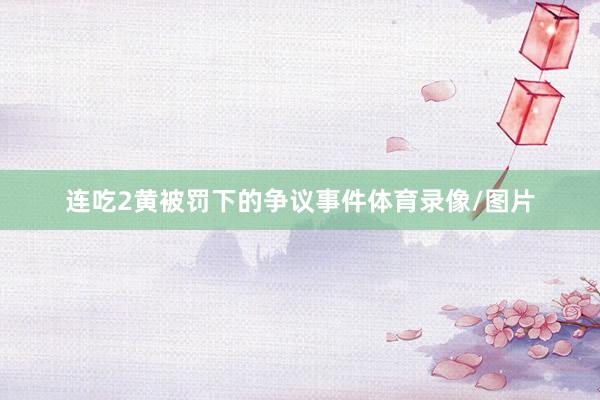 连吃2黄被罚下的争议事件体育录像/图片