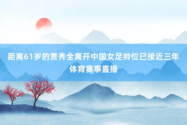 距离61岁的贾秀全离开中国女足帅位已接近三年体育赛事直播