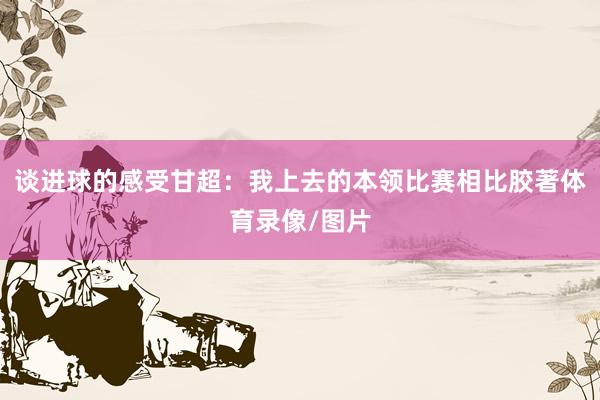 谈进球的感受甘超：我上去的本领比赛相比胶著体育录像/图片