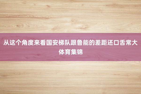 从这个角度来看国安梯队跟鲁能的差距还口舌常大体育集锦
