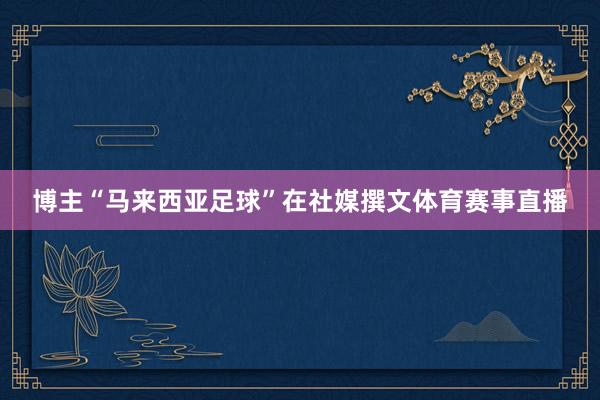 博主“马来西亚足球”在社媒撰文体育赛事直播