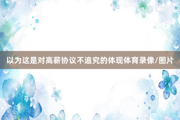 以为这是对高薪协议不追究的体现体育录像/图片