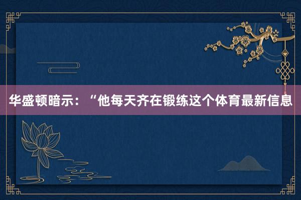 华盛顿暗示：“他每天齐在锻练这个体育最新信息