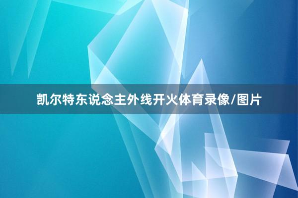 凯尔特东说念主外线开火体育录像/图片