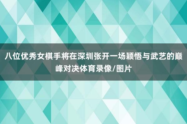 八位优秀女棋手将在深圳张开一场颖悟与武艺的巅峰对决体育录像/图片