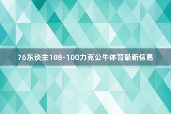 76东谈主108-100力克公牛体育最新信息