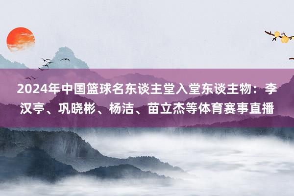 2024年中国篮球名东谈主堂入堂东谈主物：李汉亭、巩晓彬、杨洁、苗立杰等体育赛事直播