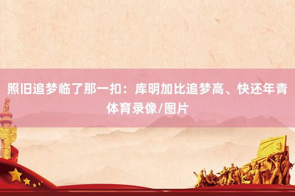 照旧追梦临了那一扣：库明加比追梦高、快还年青体育录像/图片