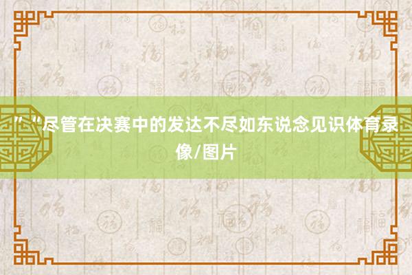 ”“尽管在决赛中的发达不尽如东说念见识体育录像/图片