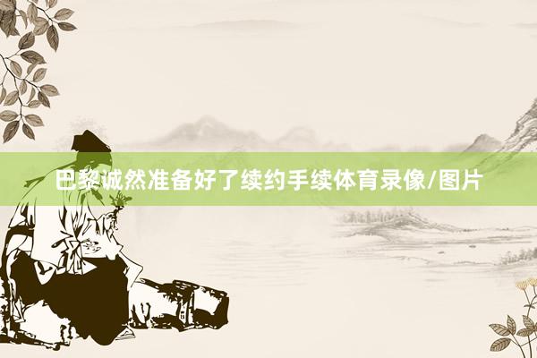 巴黎诚然准备好了续约手续体育录像/图片