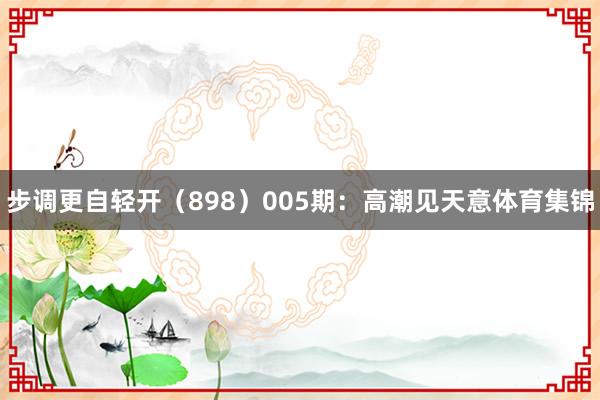 步调更自轻开（898）　　005期：高潮见天意体育集锦
