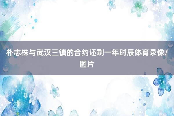 朴志株与武汉三镇的合约还剩一年时辰体育录像/图片