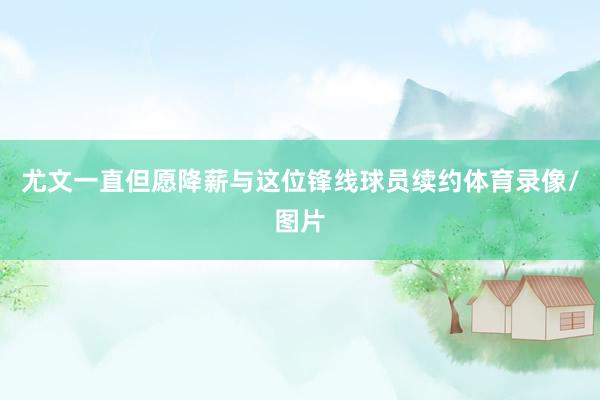 尤文一直但愿降薪与这位锋线球员续约体育录像/图片