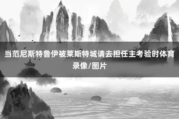当范尼斯特鲁伊被莱斯特城请去担任主考验时体育录像/图片