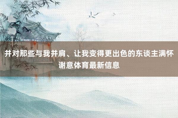并对那些与我并肩、让我变得更出色的东谈主满怀谢意体育最新信息