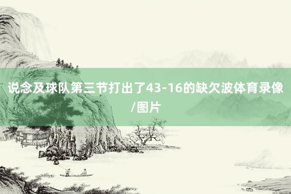 说念及球队第三节打出了43-16的缺欠波体育录像/图片