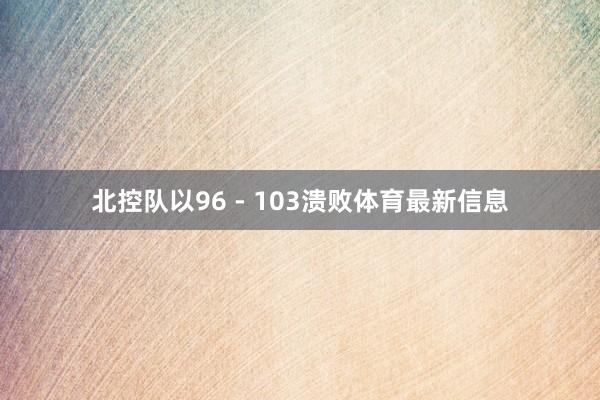 北控队以96 - 103溃败体育最新信息