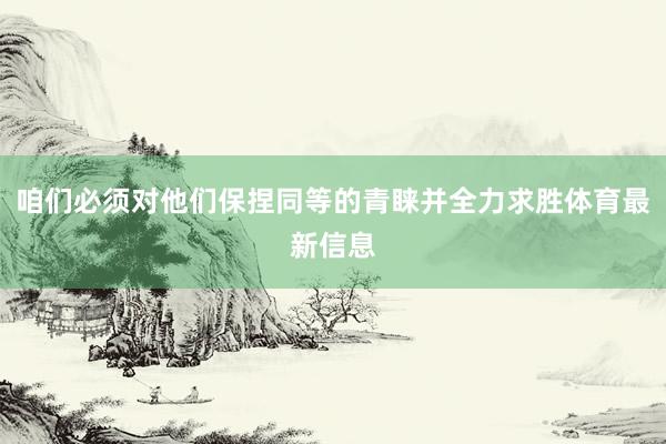 咱们必须对他们保捏同等的青睐并全力求胜体育最新信息