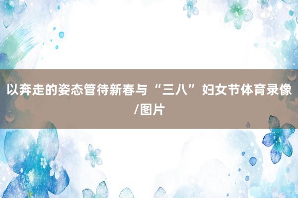 以奔走的姿态管待新春与 “三八” 妇女节体育录像/图片