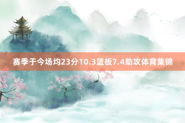 赛季于今场均23分10.3篮板7.4助攻体育集锦