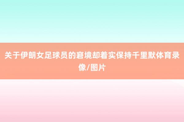 关于伊朗女足球员的窘境却着实保持千里默体育录像/图片